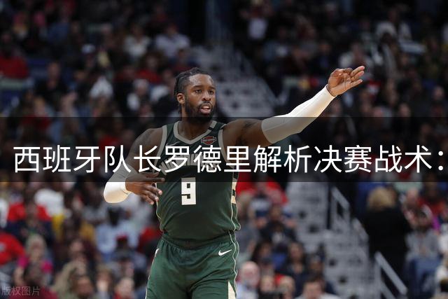 西班牙队长罗德里解析决赛战术：全面压制阿根廷体系是关键