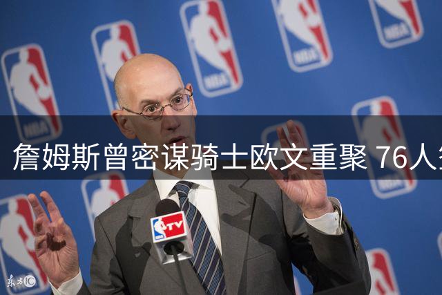 詹姆斯曾密谋骑士欧文重聚 76人签约前暗藏交易风波