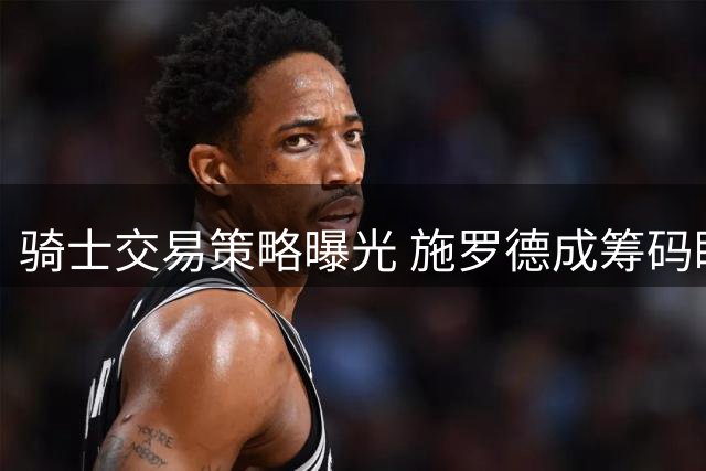 骑士交易策略曝光 施罗德成筹码瞄准库明加沃特森