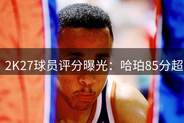 2K27球员评分曝光：哈珀85分超越多位球星