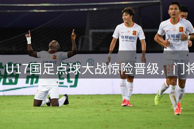 U17国足点球大战惊险晋级，门将连环扑点书写赛场传奇